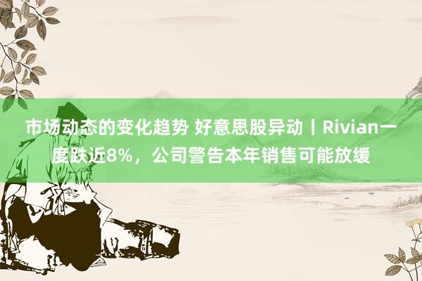 市场动态的变化趋势 好意思股异动丨Rivian一度跌近8%，公司警告本年销售可能放缓