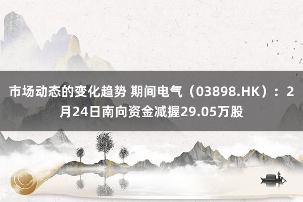 市场动态的变化趋势 期间电气（03898.HK）：2月24日南向资金减握29.05万股