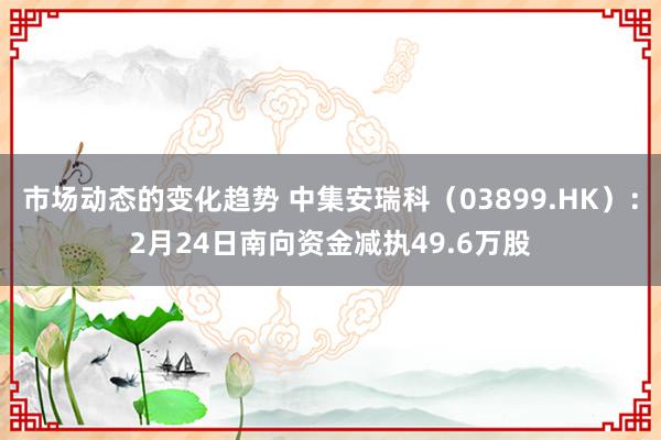 市场动态的变化趋势 中集安瑞科（03899.HK）：2月24日南向资金减执49.6万股