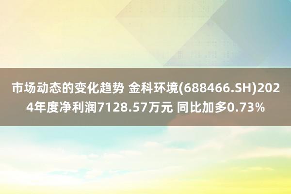 市场动态的变化趋势 金科环境(688466.SH)2024年度净利润7128.57万元 同比加多0.73%