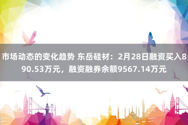 市场动态的变化趋势 东岳硅材：2月28日融资买入890.53万元，融资融券余额9567.14万元