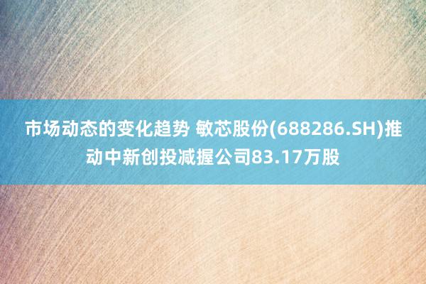 市场动态的变化趋势 敏芯股份(688286.SH)推动中新创投减握公司83.17万股