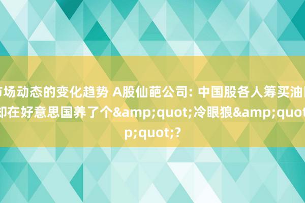 市场动态的变化趋势 A股仙葩公司: 中国股各人筹买油田, 却在好意思国养了个&quot;冷眼狼&quot;?