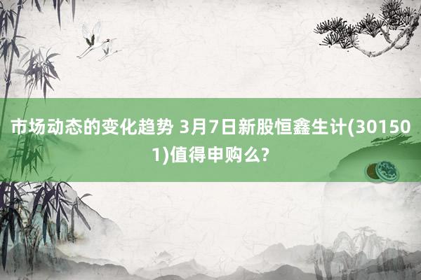 市场动态的变化趋势 3月7日新股恒鑫生计(301501)值得