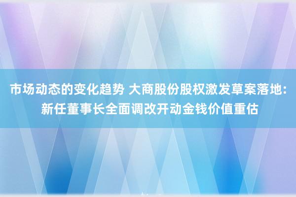 市场动态的变化趋势 大商股份股权激发草案落地: 新任董事长全