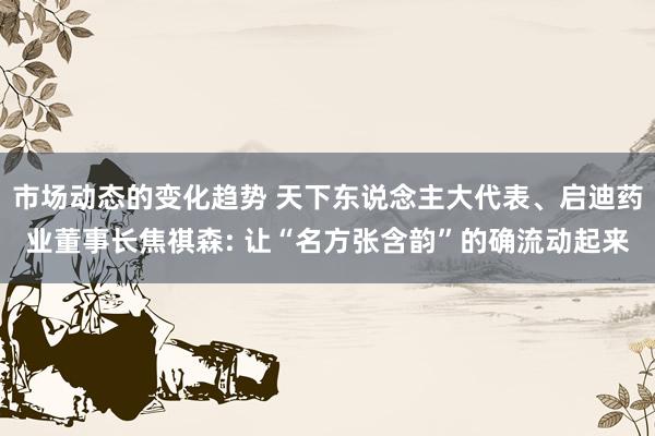 市场动态的变化趋势 天下东说念主大代表、启迪药业董事长焦祺森: 让“名方张含韵”的确流动起来