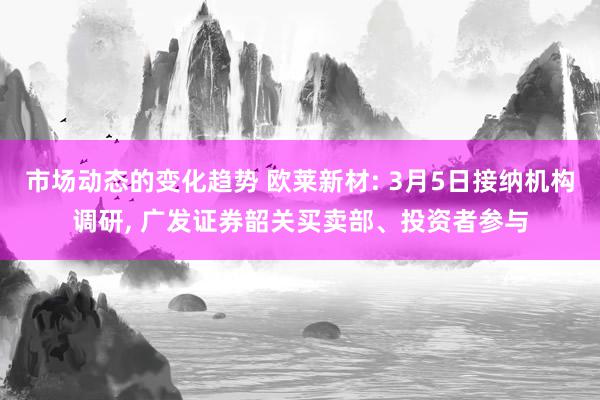 市场动态的变化趋势 欧莱新材: 3月5日接纳机构调研, 广发证券韶关买卖部、投资者参与