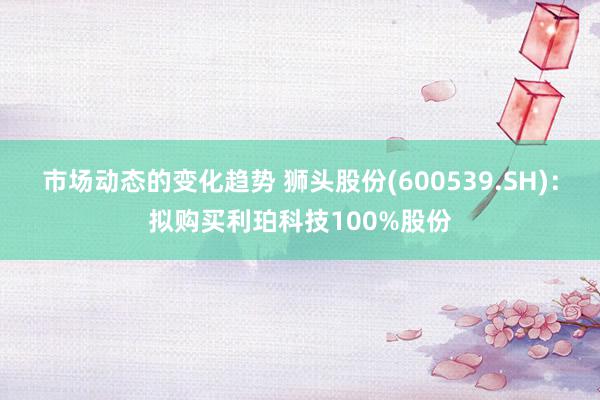 市场动态的变化趋势 狮头股份(600539.SH)：拟购买利珀科技100%股份