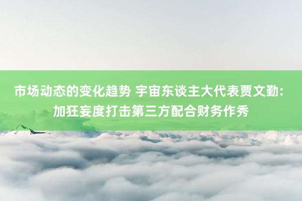 市场动态的变化趋势 宇宙东谈主大代表贾文勤: 加狂妄度打击第三方配合财务作秀