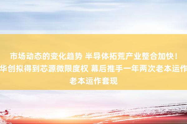 市场动态的变化趋势 半导体拓荒产业整合加快！朔方华创拟得到芯源微限度权 幕后推手一年两次老本运作套现