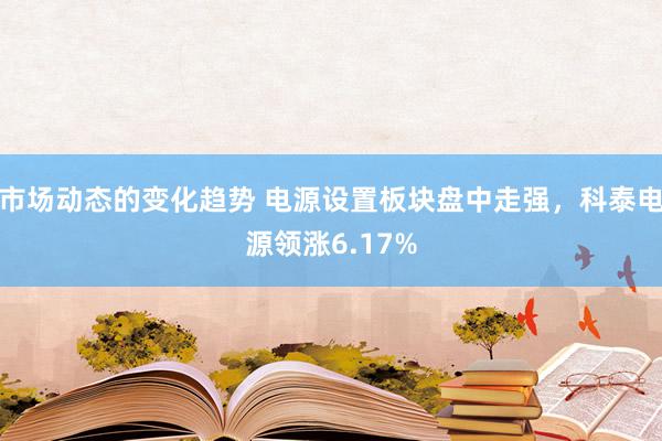 市场动态的变化趋势 电源设置板块盘中走强，科泰电源领涨6.17%