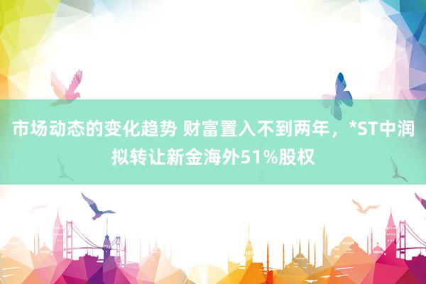 市场动态的变化趋势 财富置入不到两年，*ST中润拟转让新金海外51%股权