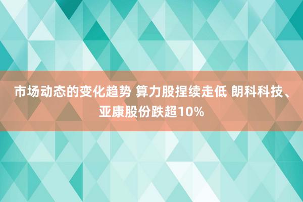 市场动态的变化趋势 算力股捏续走低 朗科科技、亚康股份跌超10%