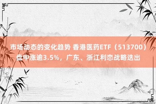 市场动态的变化趋势 香港医药ETF（513700）盘中涨逾3.5%，广东、浙江利恋战略迭出