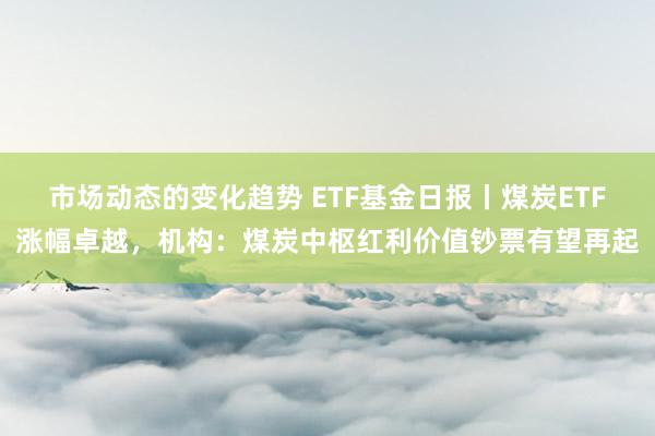 市场动态的变化趋势 ETF基金日报丨煤炭ETF涨幅卓越，机构：煤炭中枢红利价值钞票有望再起