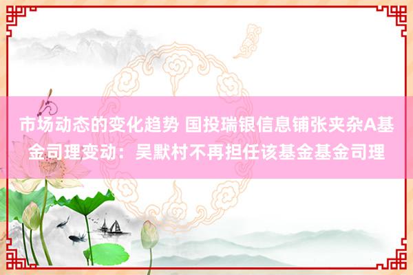 市场动态的变化趋势 国投瑞银信息铺张夹杂A基金司理变动：吴默村不再担任该基金基金司理